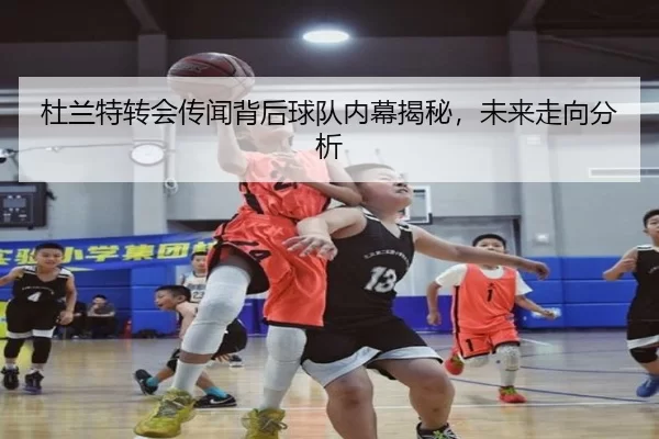 杜兰特转会传闻背后球队内幕揭秘，未来走向分析